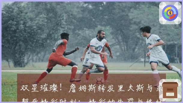 双星璀璨！詹姆斯转发里夫斯与东契奇精彩时刻：精彩的失罚与终结一击