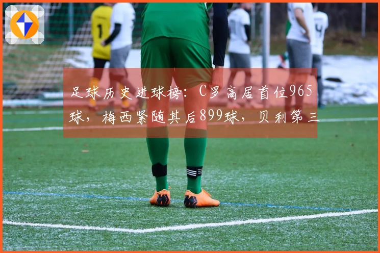 足球历史进球榜：C罗高居首位965球，梅西紧随其后899球，贝利第三独狼第四