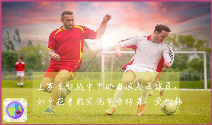 上赛季征战中甲的南通支云球员，如今在鲁能实现华丽转身，受到韩鹏的器重