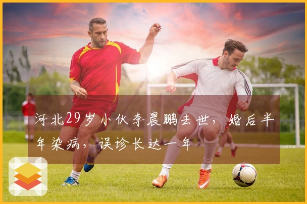 河北29岁小伙李晨鹏去世，婚后半年染病，误诊长达一年