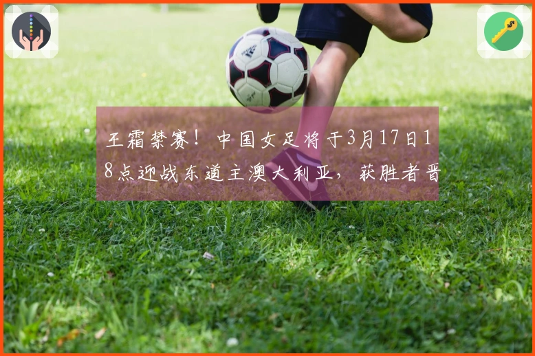 王霜禁赛！中国女足将于3月17日18点迎战东道主澳大利亚，获胜者晋级决赛