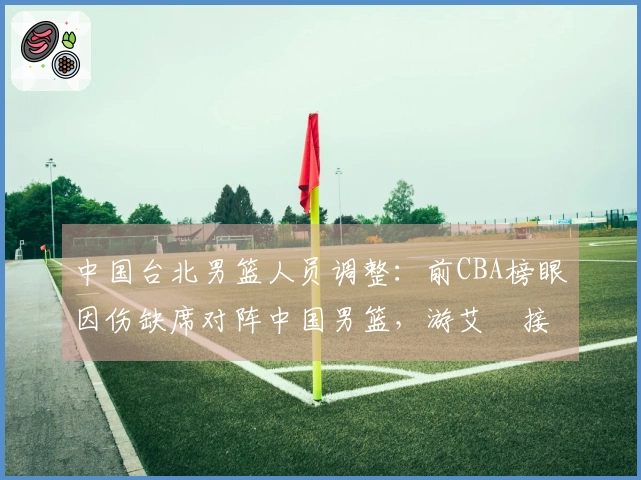 中国台北男篮人员调整：前CBA榜眼因伤缺席对阵中国男篮，游艾喆接替其位