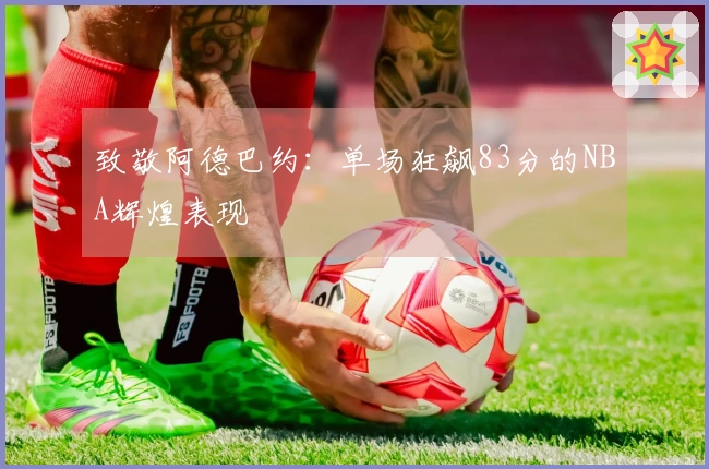 致敬阿德巴约：单场狂飙83分的NBA辉煌表现