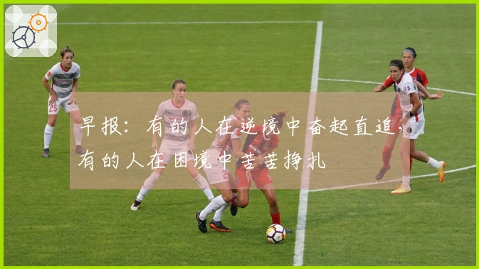 早报：有的人在逆境中奋起直追，有的人在困境中苦苦挣扎