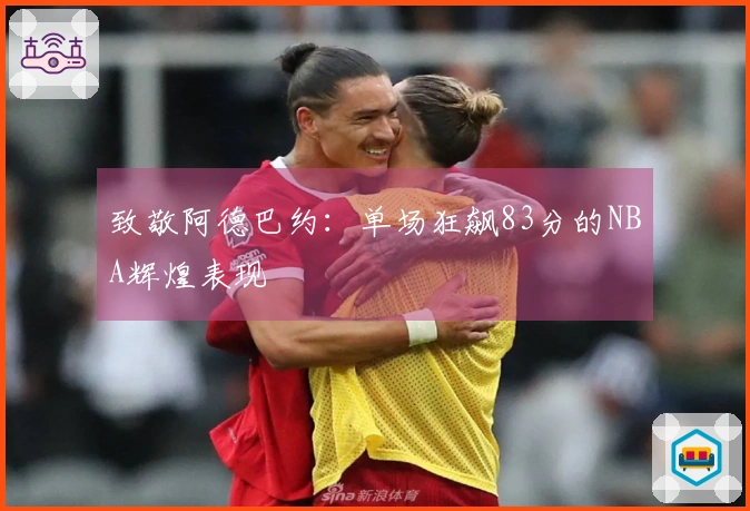 致敬阿德巴约：单场狂飙83分的NBA辉煌表现