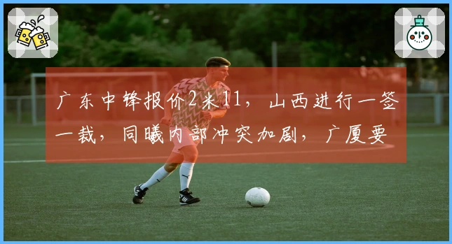 广东中锋报价2米11，山西进行一签一裁，同曦内部冲突加剧，广厦要员受伤