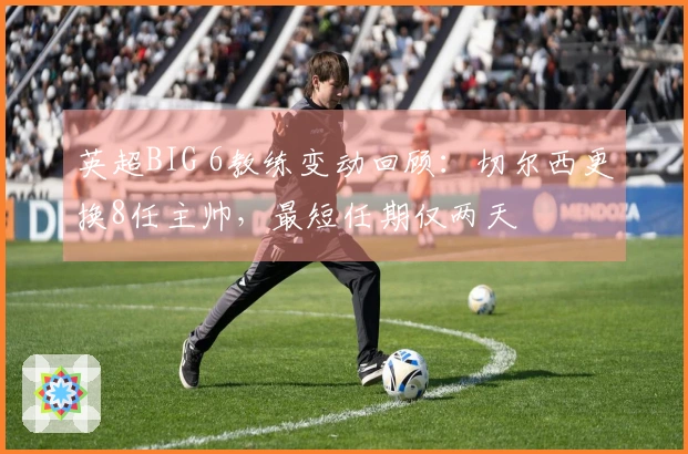 英超BIG 6教练变动回顾：切尔西更换8任主帅，最短任期仅两天