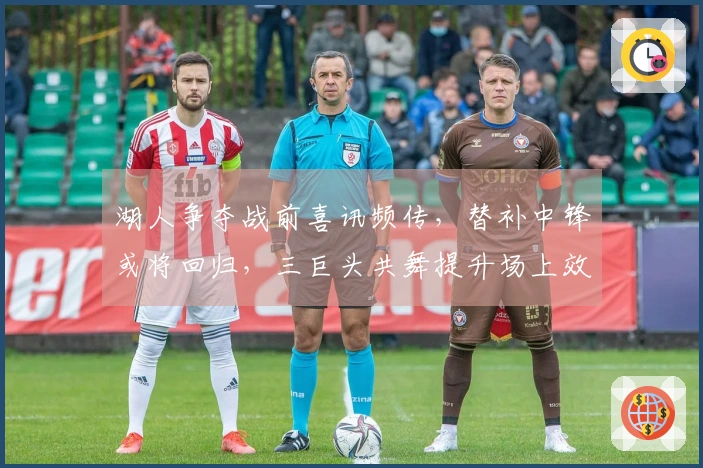 湖人争夺战前喜讯频传，替补中锋或将回归，三巨头共舞提升场上效率