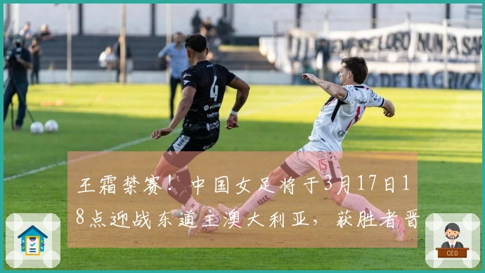 王霜禁赛！中国女足将于3月17日18点迎战东道主澳大利亚，获胜者晋级决赛