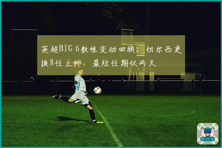 英超BIG 6教练变动回顾：切尔西更换8任主帅，最短任期仅两天